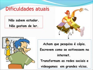 Dificuldades atuais
Não sabem estudar.
Não gostam de ler.
Acham que pesquisa é cópia.
Escrevem como se estivessem na
internet.
Transformam as redes sociais e
videogames em grandes vícios.
 