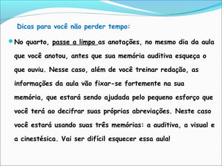 Dicas para você não perder tempo:
No quarto, passe a limpo as anotações, no mesmo dia da aula
que você anotou, antes que sua memória auditiva esqueça o
que ouviu. Nesse caso, além de você treinar redação, as
informações da aula vão fixar-se fortemente na sua
memória, que estará sendo ajudada pelo pequeno esforço que
você terá ao decifrar suas próprias abreviações. Neste caso
você estará usando suas três memórias: a auditiva, a visual e
a cinestésica. Vai ser difícil esquecer essa aula!
 