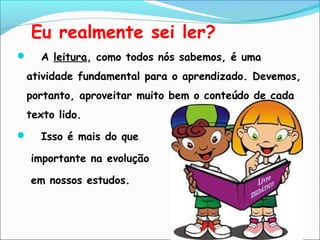 Eu realmente sei ler?
 A leitura, como todos nós sabemos, é uma
atividade fundamental para o aprendizado. Devemos,
portanto, aproveitar muito bem o conteúdo de cada
texto lido.
 Isso é mais do que
importante na evolução
em nossos estudos.
 