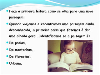 Faça a primeira leitura como se olha para uma nova
paisagem.
Quando viajamos e encontramos uma paisagem ainda
desconhecida, a primeira coisa que fazemos é dar
uma olhada geral. Identificamos se a paisagem é:
De praias,
De montanhas,
De florestas,
Urbana,
 