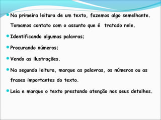Na primeira leitura de um texto, fazemos algo semelhante.
Tomamos contato com o assunto que é tratado nele.
Identificando algumas palavras;
Procurando números;
Vendo as ilustrações.
Na segunda leitura, marque as palavras, os números ou as
frases importantes do texto.
Leia e marque o texto prestando atenção nos seus detalhes.
 