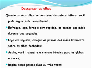 Descansar os olhos
Quando os seus olhos se cansarem durante a leitura, você
pode seguir este procedimento:
Esfregue, com força e com rapidez, as palmas das mãos
durante dez segundos;
Logo em seguida, coloque as palmas das mãos levemente
sobre os olhos fechados;
Assim, você transmite a energia térmica para os globos
oculares;
Repita esses passos duas ou três vezes
 