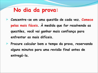  Concentre-se em uma questão de cada vez. Comece
pelas mais fáceis. À medida que for resolvendo as
questões, você vai ganhar mais confiança para
enfrentar as mais difíceis.
 Procure calcular bem o tempo da prova, reservando
alguns minutos para uma revisão final antes de
entregá-la.
No dia da prova:
 