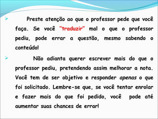 Preste atenção ao que o professor pede que você
faça. Se você “traduzir” mal o que o professor
pediu, pode errar a questão, mesmo sabendo o
conteúdo!
 Não adianta querer escrever mais do que o
professor pediu, pretendendo assim melhorar a nota.
Você tem de ser objetivo e responder apenas o que
foi solicitado. Lembre-se que, se você tentar enrolar
e fazer mais do que foi pedido, você pode até
aumentar suas chances de errar!
 