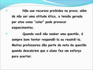  Não use recursos proibidos na prova; além
de não ser uma atitude ética, a tensão gerada
por atos como “colar” pode provocar
esquecimentos.
 Quando você não souber uma questão, é
sempre bom tentar respondê-la ou resolvê-la.
Muitos professores dão parte da nota da questão
quando descobrem que o aluno fez um esforço
para acertar.
 