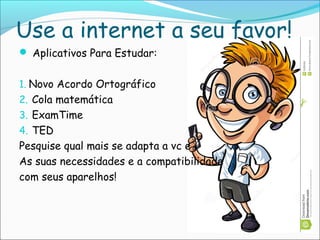 Use a internet a seu favor!
 Aplicativos Para Estudar:
1. Novo Acordo Ortográfico
2. Cola matemática
3. ExamTime
4. TED
Pesquise qual mais se adapta a vc e
As suas necessidades e a compatibilidade
com seus aparelhos!
 