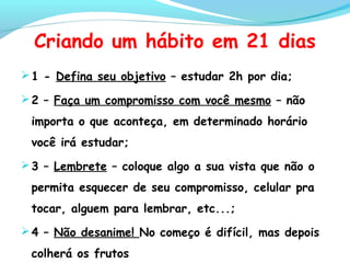 Criando um hábito em 21 dias
1 - Defina seu objetivo – estudar 2h por dia;
2 – Faça um compromisso com você mesmo – não
importa o que aconteça, em determinado horário
você irá estudar;
3 – Lembrete – coloque algo a sua vista que não o
permita esquecer de seu compromisso, celular pra
tocar, alguem para lembrar, etc...;
4 – Não desanime! No começo é difícil, mas depois
colherá os frutos
 
