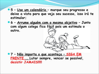 5 – Use um calendário – marque seu progresso e
deixe a vista para que veja seu sucesso, isso irá te
estimular;
6 – Arrume alguém com o mesmo objetivo – Junto
com algum colega fica fácil pois um estimula o
outro.
7 – Não importa o que aconteça – SIGA EM
FRENTE... Lutar sempre, vencer se possível,
desistir JAMAIS!!!!!
 