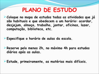 PLANO DE ESTUDO
Coloque no mapa de estudos todas as atividades que já
são habituais e que obedecem a um horário: acordar,
desjejum, almoço, trabalho, jantar, oficinas, lazer,
computação, biblioteca, etc.
Especifique o horário de aulas da escola.
Reserve pelo menos 2h, no máximo 4h para estudos
diários após as aulas.
Estude, primeiramente, as matérias mais difíceis.
 