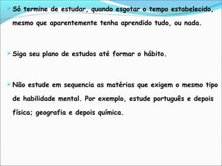  Só termine de estudar, quando esgotar o tempo estabelecido,
mesmo que aparentemente tenha aprendido tudo, ou nada.
 Siga seu plano de estudos até formar o hábito.
 Não estude em sequencia as matérias que exigem o mesmo tipo
de habilidade mental. Por exemplo, estude português e depois
física; geografia e depois química.
 