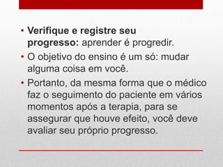 • Verifique e registre seu
progresso: aprender é progredir.
• O objetivo do ensino é um só: mudar
alguma coisa em você.
• Portanto, da mesma forma que o médico
faz o seguimento do paciente em vários
momentos após a terapia, para se
assegurar que houve efeito, você deve
avaliar seu próprio progresso.
 