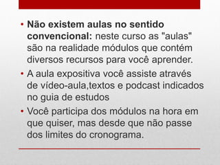 • Não existem aulas no sentido
convencional: neste curso as "aulas"
são na realidade módulos que contém
diversos recursos para você aprender.
• A aula expositiva você assiste através
de vídeo-aula,textos e podcast indicados
no guia de estudos
• Você participa dos módulos na hora em
que quiser, mas desde que não passe
dos limites do cronograma.
 
