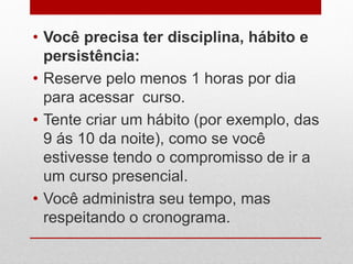 • Você precisa ter disciplina, hábito e
persistência:
• Reserve pelo menos 1 horas por dia
para acessar curso.
• Tente criar um hábito (por exemplo, das
9 ás 10 da noite), como se você
estivesse tendo o compromisso de ir a
um curso presencial.
• Você administra seu tempo, mas
respeitando o cronograma.
 