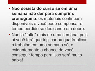 • Não desista do curso se em uma
semana não der para cumprir o
cronograma: os materiais continuam
disponíveis e você pode compensar o
tempo perdido se dedicando em dobro.
• Nunca "falte" mais de uma semana, pois
ai você terá que triplicar ou quadruplicar
o trabalho em uma semana só, e
evidentemente a chance de você
conseguir tempo para isso será muito
baixa!
 
