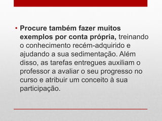 • Procure também fazer muitos
exemplos por conta própria, treinando
o conhecimento recém-adquirido e
ajudando a sua sedimentação. Além
disso, as tarefas entregues auxiliam o
professor a avaliar o seu progresso no
curso e atribuir um conceito à sua
participação.
 