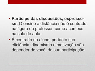 • Participe das discussões, expresse-
se: O ensino a distância não é centrado
na figura do professor, como acontece
na sala de aula.
• É centrado no aluno, portanto sua
eficiência, dinamismo e motivação vão
depender de você, de sua participação.
 