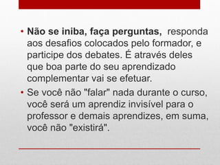 • Não se iniba, faça perguntas, responda
aos desafios colocados pelo formador, e
participe dos debates. É através deles
que boa parte do seu aprendizado
complementar vai se efetuar.
• Se você não "falar" nada durante o curso,
você será um aprendiz invisível para o
professor e demais aprendizes, em suma,
você não "existirá".
 