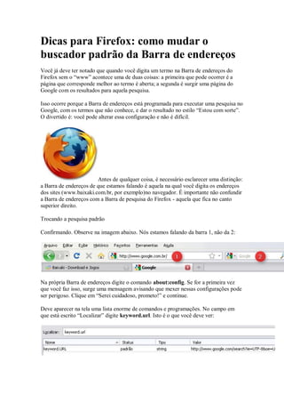 Dicas para Firefox: como mudar o
buscador padrão da Barra de endereços
Você já deve ter notado que quando você digita um termo na Barra de endereços do
Firefox sem o “www” acontece uma de duas coisas: a primeira que pode ocorrer é a
página que corresponde melhor ao termo é aberta; a segunda é surgir uma página do
Google com os resultados para aquela pesquisa.

Isso ocorre porque a Barra de endereços está programada para executar uma pesquisa no
Google, com os termos que não conhece, e dar o resultado no estilo “Estou com sorte”.
O divertido é: você pode alterar essa configuração e não é difícil.




                        Antes de qualquer coisa, é necessário esclarecer uma distinção:
a Barra de endereços de que estamos falando é aquela na qual você digita os endereços
dos sites (www.baixaki.com.br, por exemplo)no navegador. É importante não confundir
a Barra de endereços com a Barra de pesquisa do Firefox - aquela que fica no canto
superior direito.

Trocando a pesquisa padrão

Confirmando. Observe na imagem abaixo. Nós estamos falando da barra 1, não da 2:




Na própria Barra de endereços digite o comando about:config. Se for a primeira vez
que você faz isso, surge uma mensagem avisando que mexer nessas configurações pode
ser perigoso. Clique em “Serei cuidadoso, prometo!” e continue.

Deve aparecer na tela uma lista enorme de comandos e programações. No campo em
que está escrito “Localizar” digite keyword.url. Isto é o que você deve ver:
 