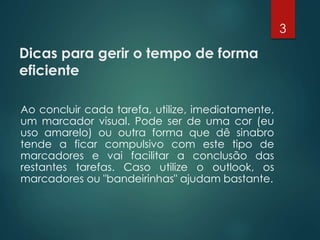 Dicas para gerir o tempo de forma
eficiente
Ao concluir cada tarefa, utilize, imediatamente,
um marcador visual. Pode ser de uma cor (eu
uso amarelo) ou outra forma que dê sinabro
tende a ficar compulsivo com este tipo de
marcadores e vai facilitar a conclusão das
restantes tarefas. Caso utilize o outlook, os
marcadores ou "bandeirinhas" ajudam bastante.
3
 