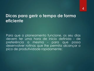 Dicas para gerir o tempo de forma
eficiente
Para que o planeamento funcione, os seu dias
devem ter uma hora de inicio definida - de
preferência a mesma - para que possa
desenvolver rotinas que lhe permita alcançar o
pico de produtividade rapidamente;
4
 