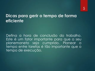 Dicas para gerir o tempo de forma
eficiente
Defina a hora de conclusão do trabalho.
Este é um fator importante para que o seu
planemaneto seja cumprido. Planear o
tempo entre tarefas é tão importante que o
tempo de execução.
5
 