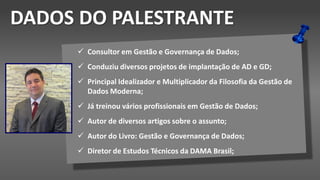 Dados do Palestrante
 Consultor em Gestão e Governança de Dados;
 Conduziu diversos projetos de implantação de AD e GD;
 Principal Idealizador e Multiplicador da Filosofia da Gestão de
Dados Moderna;
 Já treinou vários profissionais em Gestão de Dados;
 Autor de diversos artigos sobre o assunto;
 Autor do Livro: Gestão e Governança de Dados;
 Diretor de Estudos Técnicos da DAMA Brasil;
DADOS DO PALESTRANTE
 