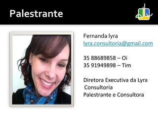 Fernanda lyra
lyra.consultoria@gmail.com

35 88689858 – Oi
35 91949898 – Tim

Diretora Executiva da Lyra
Consultoria
Palestrante e Consultora
 