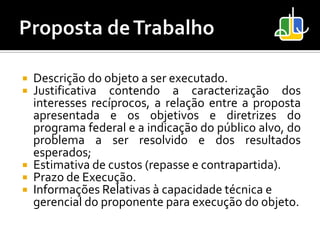    Descrição do objeto a ser executado.
   Justificativa contendo a caracterização dos
    interesses recíprocos, a relação entre a proposta
    apresentada e os objetivos e diretrizes do
    programa federal e a indicação do público alvo, do
    problema a ser resolvido e dos resultados
    esperados;
   Estimativa de custos (repasse e contrapartida).
   Prazo de Execução.
   Informações Relativas à capacidade técnica e
    gerencial do proponente para execução do objeto.
 