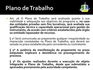    Art. 26 O Plano de Trabalho será analisado quanto à sua
    viabilidade e adequação aos objetivos do programa e, no caso
    das entidades privadas sem fins lucrativos, será avaliada sua
    qualificação técnica e capacidade operacional para gestão do
    instrumento, de acordo com critérios estabelecidos pelo órgão
    ou entidade repassador de recursos.
    § 1º Será comunicada ao proponente qualquer irregularidade ou
    imprecisão constatadas no Plano de Trabalho, que deverá ser
    sanada no prazo estabelecido pelo concedente ou contratante.
    § 2º A ausência da manifestação do proponente no prazo
    estipulado implicará a desistência no prosseguimento do
    processo.
    § 3º Os ajustes realizados durante a execução do objeto
    integrarão o Plano de Trabalho, desde que submetidos e
    aprovados previamente pela autoridade competente.
 