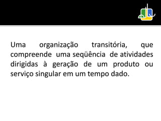 Uma      organização    transitória, que
compreende uma seqüência de atividades
dirigidas à geração de um produto ou
serviço singular em um tempo dado.
 