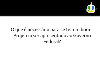 O que é necessário para se ter um bom
 Projeto a ser apresentado ao Governo
                Federal?
 