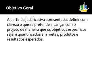 A partir da justificativa apresentada, definir com
clareza o que se pretende alcançar com o
projeto de maneira que os objetivos específicos
sejam quantificados em metas, produtos e
resultados esperados.
 