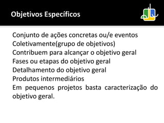 Conjunto de ações concretas ou/e eventos
Coletivamente(grupo de objetivos)
Contribuem para alcançar o objetivo geral
Fases ou etapas do objetivo geral
Detalhamento do objetivo geral
Produtos intermediários
Em pequenos projetos basta caracterização do
objetivo geral.
 