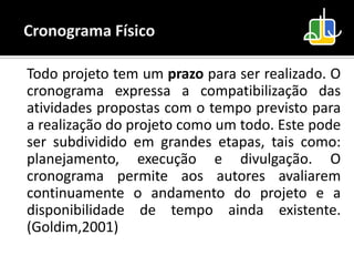 Todo projeto tem um prazo para ser realizado. O
cronograma expressa a compatibilização das
atividades propostas com o tempo previsto para
a realização do projeto como um todo. Este pode
ser subdividido em grandes etapas, tais como:
planejamento, execução e divulgação. O
cronograma permite aos autores avaliarem
continuamente o andamento do projeto e a
disponibilidade de tempo ainda existente.
(Goldim,2001)
 