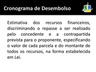 Estimativa dos recursos financeiros,
discriminando o repasse a ser realizado
pelo concedente e a contrapartida
prevista para o proponente, especificando
o valor de cada parcela e do montante de
todos os recursos, na forma estabelecida
em Lei.
 