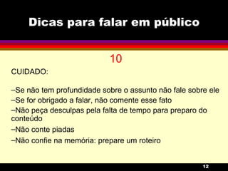 Dicas para falar em público 10 CUIDADO: Se não tem profundidade sobre o assunto não fale sobre ele Se for obrigado a falar, não comente esse fato Não peça desculpas pela falta de tempo para preparo do conteúdo Não conte piadas Não confie na memória: prepare um roteiro 