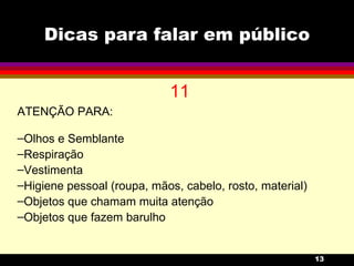 Dicas para falar em público 11 ATENÇÃO PARA: Olhos e Semblante Respiração Vestimenta Higiene pessoal (roupa, mãos, cabelo, rosto, material) Objetos que chamam muita atenção  Objetos que fazem barulho 