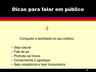 Dicas para falar em público 3 Conquiste a docilidade do seu público: Seja natural Fale de pé Prometa ser breve Cumprimente e agradeça  Seja simpático/a e bem humorado/a 