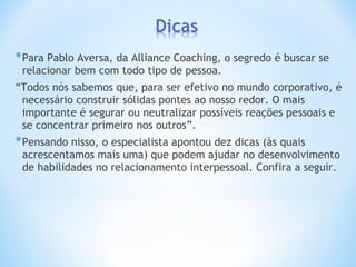 *Para Pablo Aversa, da Alliance Coaching, o segredo é buscar se
relacionar bem com todo tipo de pessoa.
“Todos nós sabemos que, para ser efetivo no mundo corporativo, é
necessário construir sólidas pontes ao nosso redor. O mais
importante é segurar ou neutralizar possíveis reações pessoais e
se concentrar primeiro nos outros”.
*Pensando nisso, o especialista apontou dez dicas (às quais
acrescentamos mais uma) que podem ajudar no desenvolvimento
de habilidades no relacionamento interpessoal. Confira a seguir.
 