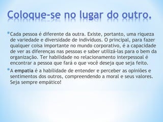 *Cada pessoa é diferente da outra. Existe, portanto, uma riqueza
de variedade e diversidade de indivíduos. O principal, para fazer
qualquer coisa importante no mundo corporativo, é a capacidade
de ver as diferenças nas pessoas e saber utilizá-las para o bem da
organização. Ter habilidade no relacionamento interpessoal é
encontrar a pessoa que fará o que você deseja que seja feito.
*A empatia é a habilidade de entender e perceber as opiniões e
sentimentos dos outros, compreendendo a moral e seus valores.
Seja sempre empático!
 