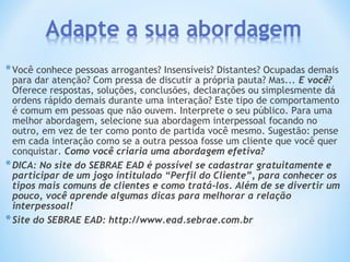 *Você conhece pessoas arrogantes? Insensíveis? Distantes? Ocupadas demais
para dar atenção? Com pressa de discutir a própria pauta? Mas... E você?
Oferece respostas, soluções, conclusões, declarações ou simplesmente dá
ordens rápido demais durante uma interação? Este tipo de comportamento
é comum em pessoas que não ouvem. Interprete o seu público. Para uma
melhor abordagem, selecione sua abordagem interpessoal focando no
outro, em vez de ter como ponto de partida você mesmo. Sugestão: pense
em cada interação como se a outra pessoa fosse um cliente que você quer
conquistar. Como você criaria uma abordagem efetiva?
*DICA: No site do SEBRAE EAD é possível se cadastrar gratuitamente e
participar de um jogo intitulado “Perfil do Cliente”, para conhecer os
tipos mais comuns de clientes e como tratá-los. Além de se divertir um
pouco, você aprende algumas dicas para melhorar a relação
interpessoal!
*Site do SEBRAE EAD: http://www.ead.sebrae.com.br
 