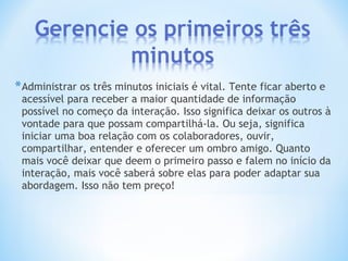 *Administrar os três minutos iniciais é vital. Tente ficar aberto e
acessível para receber a maior quantidade de informação
possível no começo da interação. Isso significa deixar os outros à
vontade para que possam compartilhá-la. Ou seja, significa
iniciar uma boa relação com os colaboradores, ouvir,
compartilhar, entender e oferecer um ombro amigo. Quanto
mais você deixar que deem o primeiro passo e falem no início da
interação, mais você saberá sobre elas para poder adaptar sua
abordagem. Isso não tem preço!
 