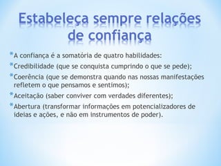*A confiança é a somatória de quatro habilidades:
*Credibilidade (que se conquista cumprindo o que se pede);
*Coerência (que se demonstra quando nas nossas manifestações
refletem o que pensamos e sentimos);
*Aceitação (saber conviver com verdades diferentes);
*Abertura (transformar informações em potencializadores de
ideias e ações, e não em instrumentos de poder).
 