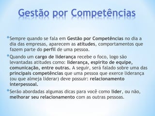 *Sempre quando se fala em Gestão por Competências no dia a
dia das empresas, aparecem as atitudes, comportamentos que
fazem parte do perfil de uma pessoa.
*Quando um cargo de liderança recebe o foco, logo são
levantadas atitudes como: liderança, espírito de equipe,
comunicação, entre outras. A seguir, será falado sobre uma das
principais competências que uma pessoa que exerce liderança
(ou que almeja liderar) deve possuir: relacionamento
interpessoal.
*Serão abordadas algumas dicas para você como líder, ou não,
melhorar seu relacionamento com as outras pessoas.
 