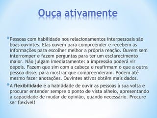 *Pessoas com habilidade nos relacionamentos interpessoais são
boas ouvintes. Elas ouvem para compreender e recebem as
informações para escolher melhor a própria reação. Ouvem sem
interromper e fazem perguntas para ter um esclarecimento
maior. Não julgam imediatamente: a impressão poderá vir
depois. Fazem que sim com a cabeça e reafirmam o que a outra
pessoa disse, para mostrar que compreenderam. Podem até
mesmo fazer anotações. Ouvintes ativos obtêm mais dados.
*A flexibilidade é a habilidade de ouvir as pessoas à sua volta e
procurar entender sempre o ponto de vista alheio, apresentando
a capacidade de mudar de opinião, quando necessário. Procure
ser flexível!
 