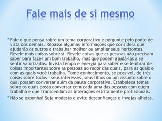 *Fale o que pensa sobre um tema corporativo e pergunte pelo ponto de
vista dos demais. Repasse algumas informações que considera que
ajudarão os outros a trabalhar melhor ou ampliar seus horizontes.
Revele mais coisas sobre si. Revele coisas que as pessoas não precisam
saber para fazer um bom trabalho, mas que podem ajudá-las a se
sentir valorizadas. Invista tempo e energia para saber e se lembrar de
coisas importantes sobre as pessoas ao redor das quais, para as quais e
com as quais você trabalha. Tome conhecimento, se possível, de três
coisas sobre todos – seus interesses, seus filhos ou um assunto sobre o
qual possam conversar além da pauta corporativa. Estabeleça temas
sobre os quais possa conversar com cada uma das pessoas com quem
trabalha e que transcendam as interações estritamente profissionais.
*Não se exponha! Seja modesto e evite desconfianças e invejas alheias.
 