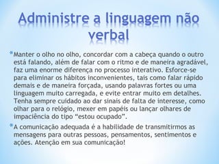 *Manter o olho no olho, concordar com a cabeça quando o outro
está falando, além de falar com o ritmo e de maneira agradável,
faz uma enorme diferença no processo interativo. Esforce-se
para eliminar os hábitos inconvenientes, tais como falar rápido
demais e de maneira forçada, usando palavras fortes ou uma
linguagem muito carregada, e evite entrar muito em detalhes.
Tenha sempre cuidado ao dar sinais de falta de interesse, como
olhar para o relógio, mexer em papéis ou lançar olhares de
impaciência do tipo “estou ocupado”.
*A comunicação adequada é a habilidade de transmitirmos as
mensagens para outras pessoas, pensamentos, sentimentos e
ações. Atenção em sua comunicação!
 