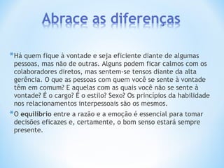 *Há quem fique à vontade e seja eficiente diante de algumas
pessoas, mas não de outras. Alguns podem ficar calmos com os
colaboradores diretos, mas sentem-se tensos diante da alta
gerência. O que as pessoas com quem você se sente à vontade
têm em comum? E aquelas com as quais você não se sente à
vontade? É o cargo? É o estilo? Sexo? Os princípios da habilidade
nos relacionamentos interpessoais são os mesmos.
*O equilíbrio entre a razão e a emoção é essencial para tomar
decisões eficazes e, certamente, o bom senso estará sempre
presente.
 