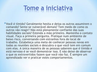 *Você é tímido? Geralmente hesita e deixa os outros assumirem o
comando? Sente-se vulnerável demais? Tem medo de como os
outros vão reagir? Não está plenamente confiante das suas
habilidades sociais? Estenda a mão primeiro. Mantenha o contato
visual. Faça a primeira pergunta. Pratique num ambiente de
baixo risco, conversando com estranhos fora do local de
trabalho. Estabeleça uma meta de conhecer pessoas novas em
todas as reuniões sociais e descubra o que você tem em comum
com elas. A única maneira de as pessoas saberem que é tímido e
está nervoso é se você demonstrar isso. E não deixe de observar
o que os extrovertidos fazem que você não faz. É sempre um
aprendizado ver e praticar estes comportamentos.
 