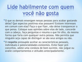 *O que os demais enxergam nessas pessoas para acabar gostando
delas? Que aspectos positivos elas possuem? Existem interesses
em comum com elas? Faça o que fizer, não deixe transparecer o
que pensa. Coloque suas opiniões sobre elas de lado, concorde
com a cabeça, faça perguntas e resuma o que foi dito, da mesma
forma que faria com qualquer outra pessoa. Não permita que
ninguém seja capaz de distinguir se são seus amigos ou não.
*O respeito pressupõe aceitar as características pessoais,
individuais e potencialidades existentes. Evite fazer pré-
conceitos, adote uma conduta de bom ouvinte, não julgue ou
avalie comportamentos e atitudes antecipadamente.
 